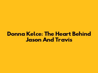 Donna Kelce: The Heart Behind Jason And Travis