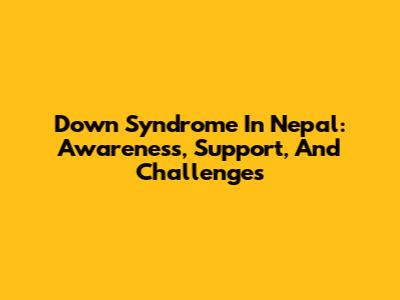 Down Syndrome In Nepal: Awareness, Support, And Challenges