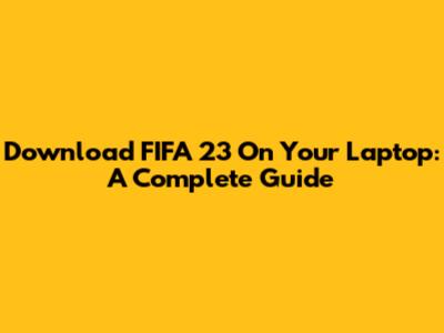 Download FIFA 23 On Your Laptop: A Complete Guide