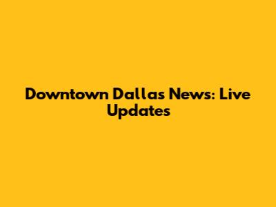 Downtown Dallas News: Live Updates