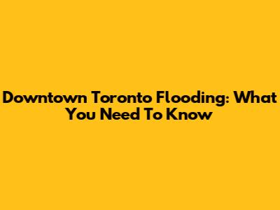 Downtown Toronto Flooding: What You Need To Know