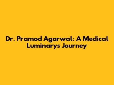 Dr. Pramod Agarwal: A Medical Luminary's Journey