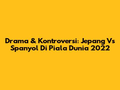 Drama & Kontroversi: Jepang Vs Spanyol Di Piala Dunia 2022