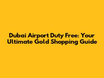 Dubai Airport Duty Free: Your Ultimate Gold Shopping Guide