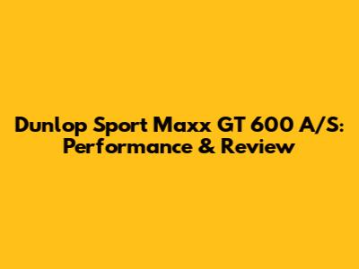 Dunlop Sport Maxx GT 600 A/S: Performance & Review