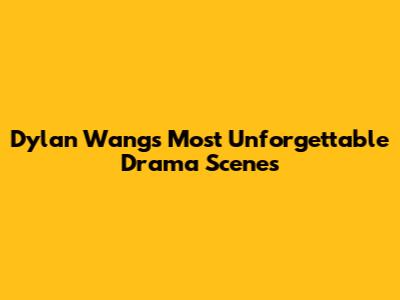 Dylan Wang's Most Unforgettable Drama Scenes