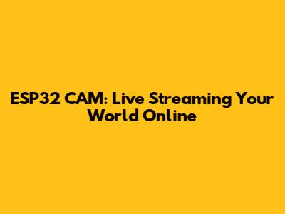 ESP32 CAM: Live Streaming Your World Online