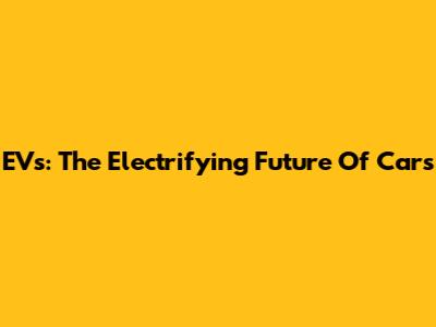 EVs: The Electrifying Future Of Cars