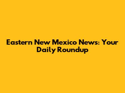 Eastern New Mexico News: Your Daily Roundup