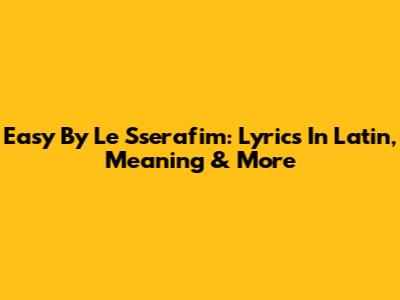 Easy By Le Sserafim: Lyrics In Latin, Meaning & More
