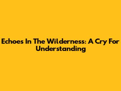 Echoes In The Wilderness: A Cry For Understanding