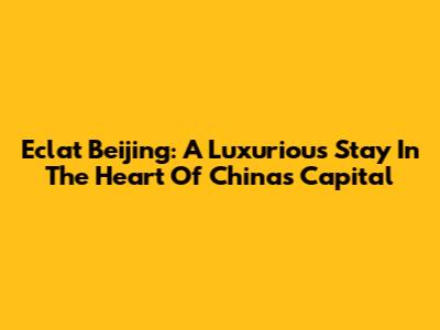 Eclat Beijing: A Luxurious Stay In The Heart Of China's Capital
