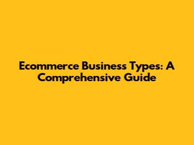 Ecommerce Business Types: A Comprehensive Guide