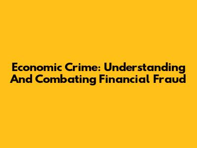 Economic Crime: Understanding And Combating Financial Fraud