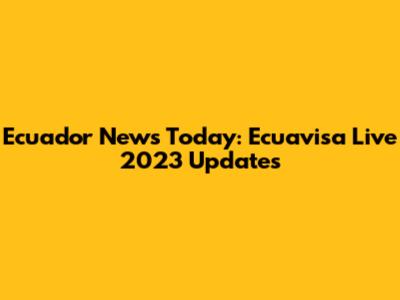Ecuador News Today: Ecuavisa Live 2023 Updates