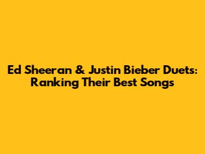 Ed Sheeran & Justin Bieber Duets: Ranking Their Best Songs