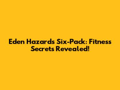 Eden Hazard's Six-Pack: Fitness Secrets Revealed!