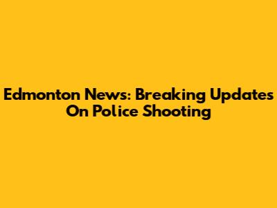 Edmonton News: Breaking Updates On Police Shooting