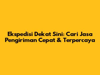 Ekspedisi Dekat Sini: Cari Jasa Pengiriman Cepat & Terpercaya