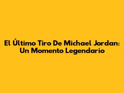 El Último Tiro De Michael Jordan: Un Momento Legendario