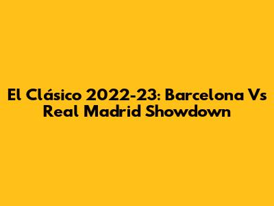 El Clásico 2022-23: Barcelona Vs Real Madrid Showdown