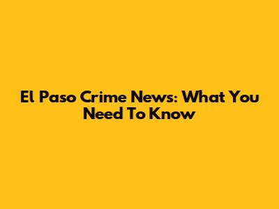 El Paso Crime News: What You Need To Know