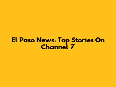 El Paso News: Top Stories On Channel 7