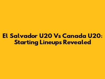 El Salvador U20 Vs Canada U20: Starting Lineups Revealed