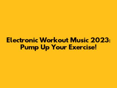 Electronic Workout Music 2023: Pump Up Your Exercise!