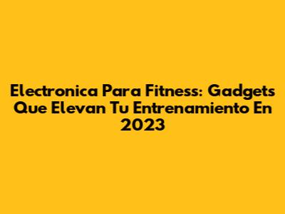Electronica Para Fitness: Gadgets Que Elevan Tu Entrenamiento En 2023