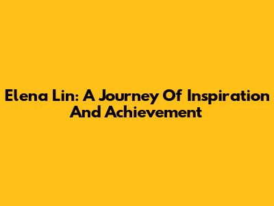 Elena Lin: A Journey Of Inspiration And Achievement