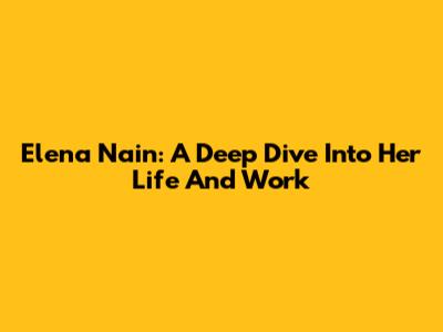Elena Nain: A Deep Dive Into Her Life And Work