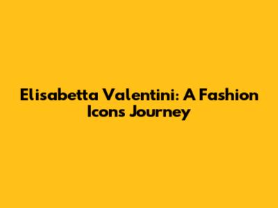 Elisabetta Valentini: A Fashion Icon's Journey