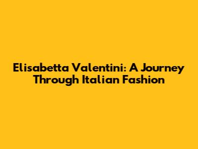 Elisabetta Valentini: A Journey Through Italian Fashion