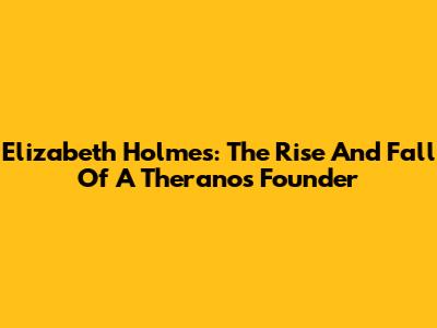 Elizabeth Holmes: The Rise And Fall Of A Theranos Founder
