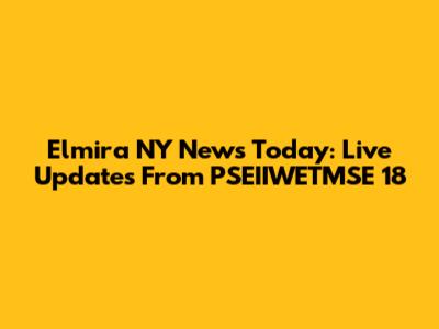 Elmira NY News Today: Live Updates From PSEIIWETMSE 18