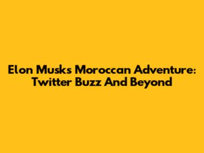 Elon Musk's Moroccan Adventure: Twitter Buzz And Beyond