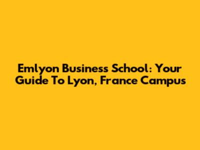 Emlyon Business School: Your Guide To Lyon, France Campus