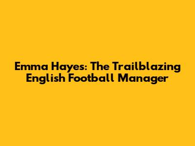 Emma Hayes: The Trailblazing English Football Manager
