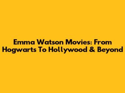 Emma Watson Movies: From Hogwarts To Hollywood & Beyond