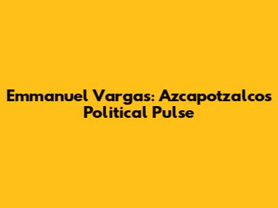 Emmanuel Vargas: Azcapotzalco's Political Pulse