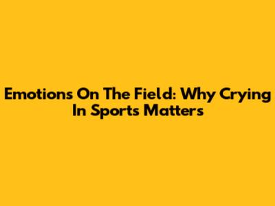 Emotions On The Field: Why Crying In Sports Matters