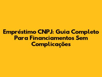 Empréstimo CNPJ: Guia Completo Para Financiamentos Sem Complicações