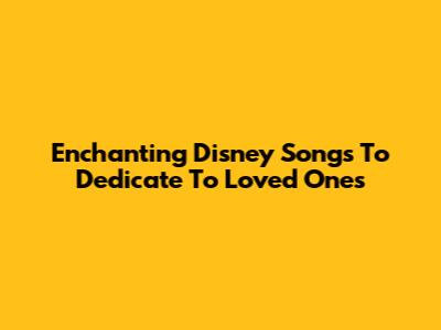 Enchanting Disney Songs To Dedicate To Loved Ones