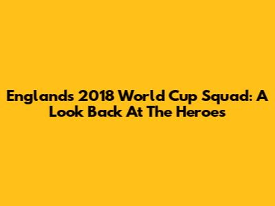 England's 2018 World Cup Squad: A Look Back At The Heroes