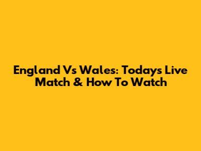 England Vs Wales: Today's Live Match & How To Watch