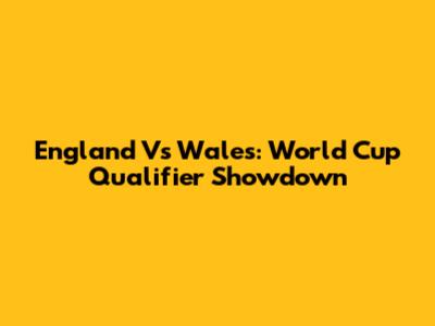 England Vs Wales: World Cup Qualifier Showdown