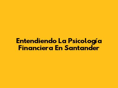 Entendiendo La Psicología Financiera En Santander