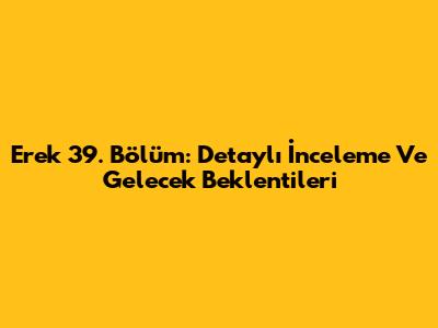 Erek 39. Bölüm: Detaylı İnceleme Ve Gelecek Beklentileri