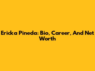 Ericka Pineda: Bio, Career, And Net Worth